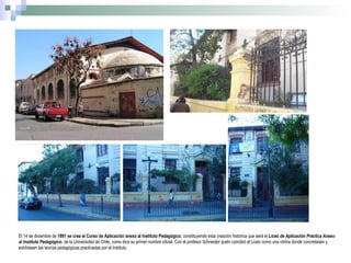 El 14 de diciembre de  1891   se crea el Curso de Aplicación anexo al Instituto Pedagógico , constituyendo esta creación histórica que será el  Liceo de Aplicación Práctica Anexo al Instituto Pedagógico , de la Universidad de Chile, como dice su primer nombre oficial. Con el profesor  Schneider quién concibió el Liceo como una vitrina donde concretasen y exhibiesen las teorías pedagógicas practicadas por el Instituto 