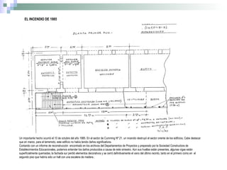 EL INCENDIO DE 1985 Un importante hecho ocurrió el 10 de octubre del año 1985. En el sector de Cumming Nº 21, un incendio destruyó el sector oriente de los edificios, Cabe destacar que en marzo, para el terremoto, este edificio no había tenido daños significativos. Contando con un informe de reconstrucción  encontrado en los archivos del Departamentos de Proyectos y preparado por la Sociedad Constructora de Establecimientos Educacionales, podemos entender los daños producidos a causa de este siniestro. Aún sus huellas están presentes, algunas vigas están superficialmente quemadas, la fachada sur perdió elementos decorativos y se cerró definitivamente el vano del último recinto, tanto en el primero como en  el segundo piso que habría sido un hall con una escalera de madera.. 