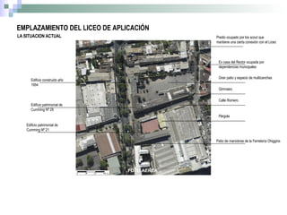 LA SITUACION ACTUAL Predio ocupado por los scout que mantiene una cierta conexión con el Liceo Ex casa del Rector ocupada por dependencias municipales Gran patio y espacio de multicanchas Calle Romero Pérgola Patio de maniobras de la Ferretería Ohiggins Edificio patrimonial de Cumming Nº 21 Edificio patrimonial de Cumming Nº 29 Edificio construido año 1954 EMPLAZAMIENTO DEL LICEO DE APLICACIÓN Gimnasio 