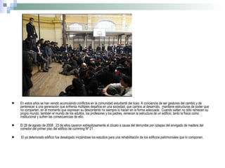 En estos años se han venido acumulando conflictos en la comunidad estudiantil del liceo. A conciencia de ser gestores del cambio y de pertenecer a una generación que enfrenta múltiples desafíos en una sociedad, que camino al desarrollo,  mantiene estructuras de poder que no comparten, en el momento que expresan su descontento no siempre lo hacen en la forma adecuada.  Cuando saltan no sólo remecen su propio mundo, también el mundo de los adultos, los profesores y los padres, remecen la estructura de un edificio, tanto la física como institucional y sufren las consecuencias de ello. El 28 de agosto de 2008 , 23 de ellos cayeron estrepitosamente al zócalo a causa del derrumbe por colapso del envigado de madera del corredor del primer piso del edificio de cumming Nº 21 . El ya deteriorado edificio fue desalojado iniciándose los estudios para una rehabilitación de los edificios patrimoniales que lo componen.  
