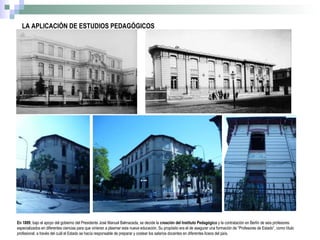 LA APLICACIÓN DE ESTUDIOS PEDAGÓGICOS En 1889 , bajo el apoyo del gobierno del Presidente José Manuel Balmaceda, se decide la  creación del Instituto Pedagógico  y la contratación en Berlín de seis profesores especializados en diferentes ciencias para que vinieran a plasmar esta nueva educación. Su propósito era el de asegurar una formación de “Profesores de Estado”, como título profesional, a través del cuál el Estado se hacía responsable de preparar y costear los salarios docentes en diferentes liceos del país.  