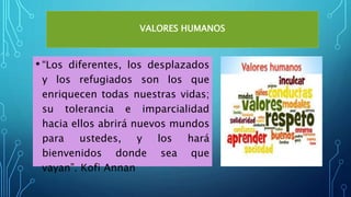 VALORES HUMANOS
• “Los diferentes, los desplazados
y los refugiados son los que
enriquecen todas nuestras vidas;
su tolerancia e imparcialidad
hacia ellos abrirá nuevos mundos
para ustedes, y los hará
bienvenidos donde sea que
vayan”. Kofi Annan
 