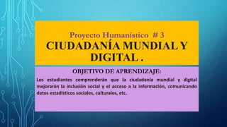 Proyecto Humanístico # 3
CIUDADANÍA MUNDIALY
DIGITAL .
OBJETIVO DE APRENDIZAJE:
Los estudiantes comprenderán que la ciudadanía mundial y digital
mejorarán la inclusión social y el acceso a la información, comunicando
datos estadísticos sociales, culturales, etc.
 
