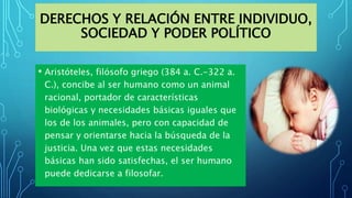 DERECHOS Y RELACIÓN ENTRE INDIVIDUO,
SOCIEDAD Y PODER POLÍTICO
• Aristóteles, filósofo griego (384 a. C.-322 a.
C.), concibe al ser humano como un animal
racional, portador de características
biológicas y necesidades básicas iguales que
los de los animales, pero con capacidad de
pensar y orientarse hacia la búsqueda de la
justicia. Una vez que estas necesidades
básicas han sido satisfechas, el ser humano
puede dedicarse a filosofar.
 
