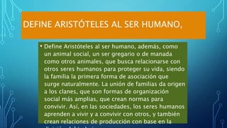 DEFINE ARISTÓTELES AL SER HUMANO,
• Define Aristóteles al ser humano, además, como
un animal social, un ser gregario o de manada
como otros animales, que busca relacionarse con
otros seres humanos para proteger su vida, siendo
la familia la primera forma de asociación que
surge naturalmente. La unión de familias da origen
a los clanes, que son formas de organización
social más amplias, que crean normas para
convivir. Así, en las sociedades, los seres humanos
aprenden a vivir y a convivir con otros, y también
crean relaciones de producción con base en la
 
