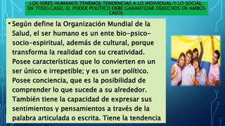 LOS SERES HUMANOS TENEMOS TENDENCIAS A LO INDIVIDUAL Y LO SOCIAL.
EN TODO CASO, EL PODER POLÍTICO DEBE GARANTIZAR DERECHOS EN AMBOS
CASOS.
• Según define la Organización Mundial de la
Salud, el ser humano es un ente bio-psico-
socio-espiritual, además de cultural, porque
transforma la realidad con su creatividad.
Posee características que lo convierten en un
ser único e irrepetible; y es un ser político.
Posee conciencia, que es la posibilidad de
comprender lo que sucede a su alrededor.
También tiene la capacidad de expresar sus
sentimientos y pensamientos a través de la
palabra articulada o escrita. Tiene la tendencia
 
