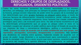 DERECHOS Y GRUPOS DE DESPLAZADOS,
REFUGIADOS, DISIDENTES POLÍTICOS
• Todos los seres humanos poseemos las mismas necesidades y los mismos
derechos, sin embargo, este principio no siempre ha podido aplicarse a lo largo de
la historia, porque existen relaciones de poder entre los grupos de la sociedad que
han determinado que unos grupos humanos se ubiquen sobre otros, a través de
diversos factores de diferenciación: situación económica, social, cultural, política,
ideológica, religiosa, condición migratoria. Estos factores han creado sistemas de
privilegios para unos y de exclusión para otros. Ha sido el factor económico el que
ha determinado principalmente que un grupo se ubique sobre el resto en la
sociedad y pugne por alcanzar el poder político para dirigir el Estado de acuerdo a
sus intereses de clase y conveniencia ideológica, política y económica (Marx.
1848). Quienes no están de acuerdo con el orden establecido por este grupo, son
reprimidos, perseguidos, torturados, desaparecidos o asesinados. Hay también
una disidencia no violenta entre quienes, habiendo estado de acuerdo con el
grupo de poder, luego disienten y se autoexcluyen para cuestionarlo o vigilarlo
desde la sociedad civil. Pero a veces ocurre que estos sucesos, caracterizados por
la ausencia del respeto a la opinión diferente y la intolerancia, se radicalizan y
tienen como efecto desplazamiento humano, exilio político, y por ende, búsqueda
 