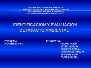 REPUBLICA BOLIVARIANA DE VENEZUELA MINISTERIO DEL PODER POPULAR PARA LA EDUCACION UNIVERSIDAD BOLIVARIANA DE VENEZUELA PFG: HIDROCARBUROS MENCION “PETROLEO” IDENTIFICACION Y EVALUACION  DE IMPACTO AMBIENTAL Profesora:                                                   INTEGRANTES:milanyela fares                                                                  Virginia García                                                                                                  Astrid noguera                                                                                                  rusbelys bruzual                                                                                                  Juan Carlos romero                                                                                                  Edwards Marín                                                                                                  Oscar paredes 