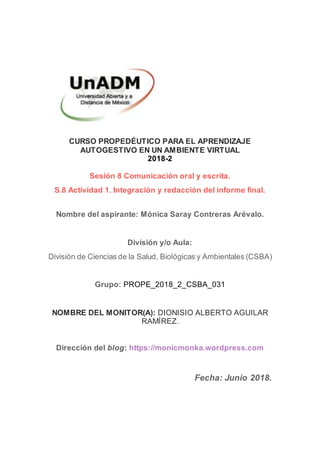 CURSO PROPEDÉUTICO PARA EL APRENDIZAJE
AUTOGESTIVO EN UN AMBIENTE VIRTUAL
2018-2
Sesión 8 Comunicación oral y escrita.
S.8 Actividad 1. Integración y redacción del informe final.
Nombre del aspirante: Mónica Saray Contreras Arévalo.
División y/o Aula:
División de Ciencias de la Salud, Biológicas y Ambientales (CSBA)
Grupo: PROPE_2018_2_CSBA_031
NOMBRE DEL MONITOR(A): DIONISIO ALBERTO AGUILAR
RAMÍREZ.
Dirección del blog: https://monicmonka.wordpress.com
Fecha: Junio 2018.
 