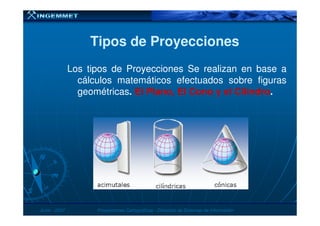 Tipos de ProyeccionesTipos de Proyecciones
Los tipos de Proyecciones Se realizan en base a
cálculos matemáticos efectuados sobre figuras
geométricas. ElEl Plano,Plano, ElEl ConoCono yy elel CilindroCilindro..
JunioJunio -- 20072007 Proyecciones CartográficasProyecciones Cartográficas -- Dirección de Sistemas de InformaciónDirección de Sistemas de Información
 