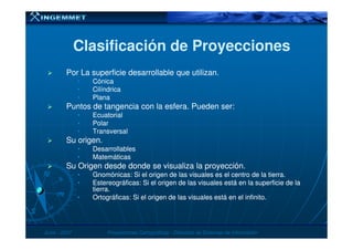 Clasificación de ProyeccionesClasificación de Proyecciones
Por La superficie desarrollable que utilizan.Por La superficie desarrollable que utilizan.
•• CónicaCónica
•• CilíndricaCilíndrica
•• PlanaPlana
Puntos de tangencia con la esfera. Pueden ser:Puntos de tangencia con la esfera. Pueden ser:
•• EcuatorialEcuatorial
•• PolarPolar
JunioJunio -- 20072007 Proyecciones CartográficasProyecciones Cartográficas -- Dirección de Sistemas de InformaciónDirección de Sistemas de Información
•• PolarPolar
•• TransversalTransversal
Su origen.Su origen.
•• DesarrollablesDesarrollables
•• MatemáticasMatemáticas
Su Origen desde donde se visualiza la proyección.Su Origen desde donde se visualiza la proyección.
•• Gnomónicas: Si el origen de las visuales es el centro de la tierra.Gnomónicas: Si el origen de las visuales es el centro de la tierra.
•• Estereográficas: Si el origen de las visuales está en la superficie de laEstereográficas: Si el origen de las visuales está en la superficie de la
tierra.tierra.
•• Ortográficas: Si el origen de las visuales está en el infinito.Ortográficas: Si el origen de las visuales está en el infinito.
 