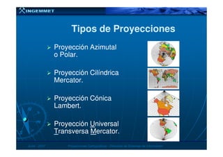 Tipos de ProyeccionesTipos de Proyecciones
Proyección AzimutalProyección Azimutal
o Polar.o Polar.
Proyección CilíndricaProyección Cilíndrica
Mercator.Mercator.
JunioJunio -- 20072007 Proyecciones CartográficasProyecciones Cartográficas -- Dirección de Sistemas de InformaciónDirección de Sistemas de Información
Mercator.Mercator.
Proyección CónicaProyección Cónica
Lambert.Lambert.
ProyecciónProyección UUniversalniversal
TTransversaransversa MMercatorercator..
 