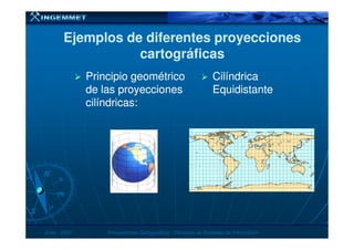 Ejemplos de diferentes proyeccionesEjemplos de diferentes proyecciones
cartográficascartográficas
Principio geométricoPrincipio geométrico
de las proyeccionesde las proyecciones
cilíndricas:cilíndricas:
CilíndricaCilíndrica
EquidistanteEquidistante
JunioJunio -- 20072007 Proyecciones CartográficasProyecciones Cartográficas -- Dirección de Sistemas de InformaciónDirección de Sistemas de Información
 