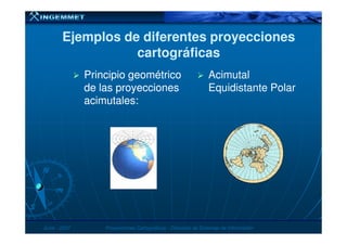 Ejemplos de diferentes proyeccionesEjemplos de diferentes proyecciones
cartográficascartográficas
Principio geométricoPrincipio geométrico
de las proyeccionesde las proyecciones
acimutales:acimutales:
Acimutal
Equidistante Polar
JunioJunio -- 20072007 Proyecciones CartográficasProyecciones Cartográficas -- Dirección de Sistemas de InformaciónDirección de Sistemas de Información
 