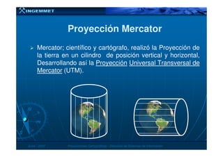 Proyección MercatorProyección Mercator
Mercator; científico y cartógrafo, realizó la Proyección de
la tierra en un cilindro de posición vertical y horizontal,
Desarrollando así la Proyección Universal Transversal de
Mercator (UTM).
JunioJunio -- 20072007 Proyecciones CartográficasProyecciones Cartográficas -- Dirección de Sistemas de InformaciónDirección de Sistemas de Información
 