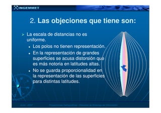 2.2. Las objeciones que tiene son:Las objeciones que tiene son:
La escala de distancias no esLa escala de distancias no es
uniforme.uniforme.
Los polos no tienen representación.Los polos no tienen representación.
En la representación de grandesEn la representación de grandes
superficies se acusa distorsión quesuperficies se acusa distorsión que
JunioJunio -- 20072007 Proyecciones CartográficasProyecciones Cartográficas -- Dirección de Sistemas de InformaciónDirección de Sistemas de Información
superficies se acusa distorsión quesuperficies se acusa distorsión que
es más notoria en latitudes altas.es más notoria en latitudes altas.
No se guarda proporcionalidad enNo se guarda proporcionalidad en
la representación de las superficiesla representación de las superficies
para distintas latitudes.para distintas latitudes.
 