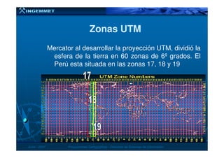 Mercator al desarrollar la proyección UTM, dividió la
esfera de la tierra en 60 zonas de 6º grados. El
Perú esta situada en las zonas 17, 18 y 19
Zonas UTMZonas UTM
JunioJunio -- 20072007 Proyecciones CartográficasProyecciones Cartográficas -- Dirección de Sistemas de InformaciónDirección de Sistemas de Información
 