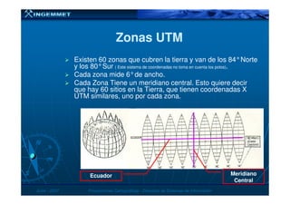 Zonas UTMZonas UTM
Existen 60 zonas que cubren la tierra y van de los 84°Norte
y los 80°Sur ( Este sistema de coordenadas no toma en cuenta los polos).
Cada zona mide 6°de ancho.
Cada Zona Tiene un meridiano central. Esto quiere decir
que hay 60 sitios en la Tierra, que tienen coordenadas X
UTM similares, uno por cada zona.
JunioJunio -- 20072007 Proyecciones CartográficasProyecciones Cartográficas -- Dirección de Sistemas de InformaciónDirección de Sistemas de Información
Meridiano
Central
Ecuador
 