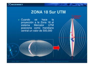 ZONA 18 Sur UTMZONA 18 Sur UTM
CuandoCuando sese hacehace lala
proyecciónproyección aa lala ZonaZona 1818 elel
sistemasistema MercatorMercator UTMUTM
posicionaposiciona comocomo meridianomeridiano
centralcentral unun valorvalor dede 500500,,000000
MERIDIANOMERIDIANO
CENTRALCENTRAL
1717
JunioJunio -- 20072007 Proyecciones CartográficasProyecciones Cartográficas -- Dirección de Sistemas de InformaciónDirección de Sistemas de Información
1717
1919
1818
 
