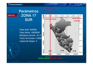 ParámetrosParámetros
ZONA 17ZONA 17
SURSUR
Falso Este: 500000Falso Este: 500000
Falso Norte: 10000000Falso Norte: 10000000
MERIDIANO CENTRALMERIDIANO CENTRAL
FALSO NORTEFALSO NORTE
10,000,00010,000,000
LATITUD ORIGENLATITUD ORIGEN
FALSO ESTE = 500,000FALSO ESTE = 500,000
ZONAS UTMZONAS UTM
JunioJunio -- 20072007 Proyecciones CartográficasProyecciones Cartográficas -- Dirección de Sistemas de InformaciónDirección de Sistemas de Información
Falso Norte: 10000000Falso Norte: 10000000
Meridiano Central:Meridiano Central: --81.081.0
Factor de Escala: 0.9996Factor de Escala: 0.9996
Latitud de Origen: 0Latitud de Origen: 0
MENOR A 500,000MENOR A 500,000 MAYOR A 500,000MAYOR A 500,000
 