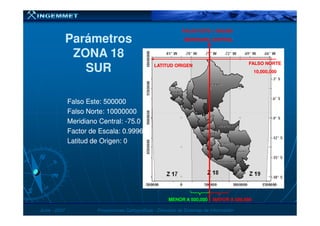Falso Este: 500000Falso Este: 500000
Falso Norte: 10000000Falso Norte: 10000000
MERIDIANO CENTRALMERIDIANO CENTRAL
FALSO ESTE = 500,000FALSO ESTE = 500,000
LATITUD ORIGENLATITUD ORIGEN
ParámetrosParámetros
ZONA 18ZONA 18
SURSUR
FALSO NORTEFALSO NORTE
10,000,00010,000,000
JunioJunio -- 20072007 Proyecciones CartográficasProyecciones Cartográficas -- Dirección de Sistemas de InformaciónDirección de Sistemas de Información
Falso Norte: 10000000Falso Norte: 10000000
Meridiano Central:Meridiano Central: --75.075.0
Factor de Escala: 0.9996Factor de Escala: 0.9996
Latitud de Origen: 0Latitud de Origen: 0
MENOR A 500,000MENOR A 500,000 MAYOR A 500,000MAYOR A 500,000
 