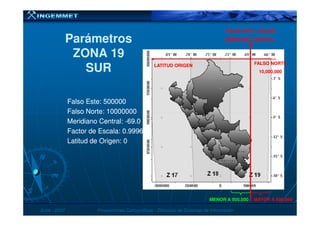 Falso Este: 500000Falso Este: 500000
Falso Norte: 10000000Falso Norte: 10000000
MERIDIANO CENTRALMERIDIANO CENTRAL
LATITUD ORIGENLATITUD ORIGEN
ParámetrosParámetros
ZONA 19ZONA 19
SURSUR
FALSO ESTE = 500,000FALSO ESTE = 500,000
FALSO NORTEFALSO NORTE
10,000,00010,000,000
JunioJunio -- 20072007 Proyecciones CartográficasProyecciones Cartográficas -- Dirección de Sistemas de InformaciónDirección de Sistemas de Información
Falso Norte: 10000000Falso Norte: 10000000
Meridiano Central:Meridiano Central: --69.069.0
Factor de Escala: 0.9996Factor de Escala: 0.9996
Latitud de Origen: 0Latitud de Origen: 0
MENOR A 500,000MENOR A 500,000 MAYOR A 500,000MAYOR A 500,000
 