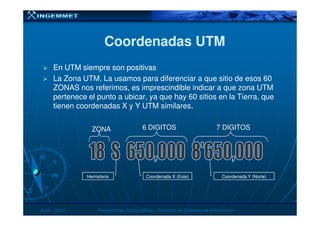 Coordenadas UTMCoordenadas UTM
En UTM siempre son positivasEn UTM siempre son positivas
La Zona UTM. La usamos para diferenciar a que sitio de esos 60
ZONAS nos referimos, es imprescindible indicar a que zona UTM
pertenece el punto a ubicar, ya que hay 60 sitios en la Tierra, que
tienen coordenadas X y Y UTM similares.
JunioJunio -- 20072007 Proyecciones CartográficasProyecciones Cartográficas -- Dirección de Sistemas de InformaciónDirección de Sistemas de Información
Hemisferio Coordenada X (Este) Coordenada Y (Norte)
ZONA 6 DIGITOS 7 DIGITOS
 