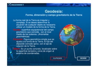 Geodesia:Geodesia:
Forma, dimensión y campo gravitatorio de la TierraForma, dimensión y campo gravitatorio de la Tierra
La forma real de la Tierra es irregular yLa forma real de la Tierra es irregular y
compleja. Si se desea determinar lacompleja. Si se desea determinar la
situación de cualquier objeto es necesariosituación de cualquier objeto es necesario
utilizar un modelo de la forma de la Tierra.utilizar un modelo de la forma de la Tierra.
Geoide:Geoide: superficie equipotencial del camposuperficie equipotencial del campo
gravitatorio que coincide, con el nivelgravitatorio que coincide, con el nivel
medio de los océanos. (medio de los océanos. (AnomalíasAnomalías
JunioJunio -- 20072007 Proyecciones CartográficasProyecciones Cartográficas -- Dirección de Sistemas de InformaciónDirección de Sistemas de Información
medio de los océanos. (medio de los océanos. (AnomalíasAnomalías
gravimétricasgravimétricas))
Elipsoide:Elipsoide: Figura geométrica simple que se
ajusta a la forma de la Tierra. El Eje del
elipsoide coincide aprox. con el eje de
rotación de la Tierra.
DátumDátum:: Es un punto concreto, localizado sobre
la superficie terrestre y sirve de origen al
sistema de coordenadas.
GEOIDEELIPSOIDE
 
