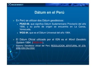 Dátum en el PerúDátum en el Perú
En Perú se utilizan dos Dátum geodésicos:
PSAD-56, que significa Dátum Sudamericano Provisorio del año
1956, y su punto de origen se encuentra en La Canoa,
Venezuela.
WGS 84, que es el Dátum Universal del año 1984.
JunioJunio -- 20072007 Proyecciones CartográficasProyecciones Cartográficas -- Dirección de Sistemas de InformaciónDirección de Sistemas de Información
El Dátum Oficial utilizado por el IGN es el Word Geodetic
System 1984 (WGS-84).
SistemaSistema GeodésicoGeodésico oficialoficial deldel PerúPerú RESOLUCIONRESOLUCION JEFATURALJEFATURAL NºNº 079079--
20062006--IGNIGN--OAJOAJ--DGCDGC
 