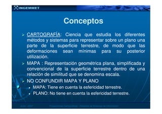 ConceptosConceptos
CARTOGRAFÍACARTOGRAFÍA:: CienciaCiencia queque estudiaestudia loslos diferentesdiferentes
métodosmétodos yy sistemassistemas parapara representarrepresentar sobresobre unun planoplano unauna
parteparte dede lala superficiesuperficie terrestre,terrestre, dede modomodo queque laslas
deformacionesdeformaciones seansean mínimasmínimas parapara susu posteriorposterior
utilizaciónutilización..utilizaciónutilización..
MAPAMAPA :: RepresentaciónRepresentación geométricageométrica plana,plana, simplificadasimplificada yy
convencionalconvencional dede lala superficiesuperficie terrestreterrestre dentrodentro dede unauna
relaciónrelación dede similitudsimilitud queque sese denominadenomina escalaescala..
NONO CONFUNDIRCONFUNDIR MAPAMAPA YY PLANOPLANO
MAPAMAPA:: TieneTiene enen cuentacuenta lala esfericidadesfericidad terrestreterrestre..
PLANOPLANO:: NoNo tienetiene enen cuentacuenta lala esfericidadesfericidad terrestreterrestre..
JunioJunio -- 20072007 Proyecciones CartográficasProyecciones Cartográficas -- Dirección de Sistemas de InformaciónDirección de Sistemas de Información
 