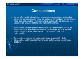 ConclusionesConclusiones
La transformación deLa transformación de datumdatum y proyección cartográfica, realizada ay proyección cartográfica, realizada a
través de formas simples y uso de software conocidos y comerciales,través de formas simples y uso de software conocidos y comerciales,
hace que sea posible y muy sencillo la realización por parte de loshace que sea posible y muy sencillo la realización por parte de los
usuarios de GIS, de este tipo de transformaciones.usuarios de GIS, de este tipo de transformaciones.
También se resalta que desde el punto de vista de la exactitud, laTambién se resalta que desde el punto de vista de la exactitud, la
transformación es matemáticamente consistente. Ya que es unatransformación es matemáticamente consistente. Ya que es una
JunioJunio -- 20072007 Proyecciones CartográficasProyecciones Cartográficas -- Dirección de Sistemas de InformaciónDirección de Sistemas de Información
transformación es matemáticamente consistente. Ya que es unatransformación es matemáticamente consistente. Ya que es una
transformación entre sistemas de coordenadas, y no unatransformación entre sistemas de coordenadas, y no una
deformación.deformación.
En cuanto al método de mejoramiento de la precisión de laEn cuanto al método de mejoramiento de la precisión de la
cartografía, podemos distinguir errores sistemáticos, y errores decartografía, podemos distinguir errores sistemáticos, y errores de
captura.captura.
 