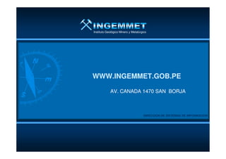 Instituto Geológico Minero y Metalúrgico
WWW.INGEMMET.GOB.PEWWW.INGEMMET.GOB.PE
DIRECCION DE SISTEMAS DE INFORMACIONDIRECCION DE SISTEMAS DE INFORMACION
AV. CANADA 1470 SAN BORJAAV. CANADA 1470 SAN BORJA
WWW.INGEMMET.GOB.PEWWW.INGEMMET.GOB.PE
 