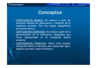 ConceptosConceptos
CARTOGRAFÍACARTOGRAFÍA BÁSICABÁSICA:: SeSe elaboraelabora aa partirpartir dede
procesosprocesos directosdirectos dede observaciónobservación yy mediciónmedición dede lala
superficiesuperficie terrestreterrestre.. SonSon loslos mapasmapas topográficostopográficos
puramentepuramente dichosdichos..
CARTOGRAFÍACARTOGRAFÍA DERIVADADERIVADA:: SeSe realizarealiza aa partirpartir dede lala
generalizacióngeneralización dede lala informacióninformación topográficatopográfica quequegeneralizacióngeneralización dede lala informacióninformación topográficatopográfica queque
vieneviene representadarepresentada enen lala cartografíacartografía básicabásica
existenteexistente..
CARTOGRAFÍACARTOGRAFÍA TEMÁTICATEMÁTICA:: UtilizaUtiliza comocomo soportesoporte
cartografíacartografía básicabásica oo derivada,derivada, parapara desarrollardesarrollar algúnalgún
aspectoaspecto concretoconcreto oo algúnalgún fenómenofenómeno..
JunioJunio -- 20072007 Proyecciones CartográficasProyecciones Cartográficas -- Dirección de Sistemas de InformaciónDirección de Sistemas de Información
 