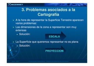3. Problemas asociados a la3. Problemas asociados a la
CartografíaCartografía
A la hora de representar la Superficie Terrestre aparecenA la hora de representar la Superficie Terrestre aparecen
varios problemas:varios problemas:
Las dimensiones de la zona a representar son muyLas dimensiones de la zona a representar son muy
extensasextensas
Solución:Solución:Solución:Solución:
La Superficie que queremos representar no es planaLa Superficie que queremos representar no es plana
Solución:Solución:
JunioJunio -- 20072007 Proyecciones CartográficasProyecciones Cartográficas -- Dirección de Sistemas de InformaciónDirección de Sistemas de Información
 