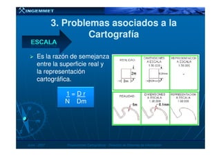 3. Problemas asociados a la3. Problemas asociados a la
CartografíaCartografía
Es la razón de semejanzaEs la razón de semejanza
entre la superficie real yentre la superficie real y
la representaciónla representación
cartográfica.cartográfica.cartográfica.cartográfica.
JunioJunio -- 20072007 Proyecciones CartográficasProyecciones Cartográficas -- Dirección de Sistemas de InformaciónDirección de Sistemas de Información
1 = D r
N Dm
 