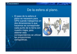 De la esfera al plano.De la esfera al plano.
El paso de la esfera alEl paso de la esfera al
plano es necesario paraplano es necesario para
GPS cuando trabajamos enGPS cuando trabajamos en
dos dimensiones lo quedos dimensiones lo que
hacemos es corresponderhacemos es corresponder
cada punto de la tierra concada punto de la tierra con
JunioJunio -- 20072007 Proyecciones CartográficasProyecciones Cartográficas -- Dirección de Sistemas de InformaciónDirección de Sistemas de Información
cada punto de la tierra concada punto de la tierra con
nuestro mapa, paranuestro mapa, para
obtener estaobtener esta
correspondencia se utilizancorrespondencia se utilizan
las proyeccioneslas proyecciones
cartográficas.cartográficas.
 