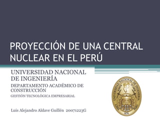 PROYECCIÓN DE UNA CENTRAL
NUCLEAR EN EL PERÚ
UNIVERSIDAD NACIONAL
DE INGENIERÍA
DEPARTAMENTO ACADÉMICO DE
CONSTRUCCIÓN
GESTIÓN TECNOLÓGICA EMPRESARIAL



Luis Alejandro Aldave Guillén 20071223G
 