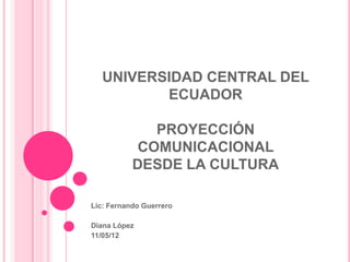UNIVERSIDAD CENTRAL DEL
          ECUADOR

              PROYECCIÓN
            COMUNICACIONAL
           DESDE LA CULTURA

Lic: Fernando Guerrero

Diana López
11/05/12
 