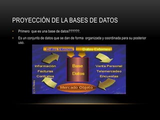 PROYECCIÓN DE LA BASES DE DATOS
• Primero que es una base de datos??????.
• Es un conjunto de datos que se dan de forma organizada y coordinada para su posterior
uso.
 