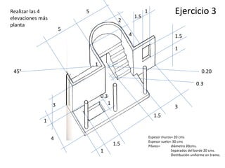 Espesor muros= 20 cms Espesor suelo= 30 cms Pilares=  diámetro 20cms. Separados del borde 20 cms. Distribución uniforme en tramo. Ejercicio 3 5 5 3 1 1.5 3 1.5 4 1 1.5 1 45° 1 0.20 0.3 1.5 1 4 2 1 0.3 Realizar las 4 elevaciones más planta 