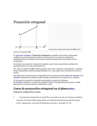 Proyección ortogonal
La proyección ortogonal del segmento AB sobre la
recta L es el segmento PQ.
En geometría euclidiana, Proyección ortogonal es aquella cuyas rectas proyectantes
auxiliares son perpendiculares al plano de proyección (o a la recta de proyección),
estableciéndose una relación entre todos los puntos del elemento proyectante con los
proyectados.
En el plano, la proyección ortogonal es aquella cuyas líneas proyectantes auxiliares son
perpendiculares a la recta de proyección L.
Así, dado un segmento AB, bastará proyectar los puntos "extremos" del segmento –mediante
líneas proyectantes auxiliares perpendiculares a L–, para determinar la proyección sobre la
recta L.
Una aplicación de proyecciones ortogonales son los teoremas de las relaciones métricas en el
triángulo mediante las cuales se puede calcular la dimensión de los lados de un triángulo.
El concepto de proyección ortogonal se generaliza a espacios euclidianos
de dimensión arbitraria, inclusive de dimensión infinita. Esta generalización juega un papel
importante en muchas ramas de matemática y física.
Casos de proyección ortogonal en el plano[editar]
Proyección ortogonal de un punto
• La proyección ortogonal de un punto P en una recta L es otro punto A que se obtiene
trazando una línea auxiliar perpendicular a L desde el punto A tal que esta línea pase
por P. Lógicamente, si el punto P pertenece a la recta L, coinciden: P = A .
 