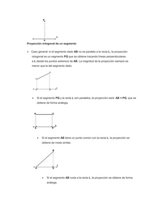 Proyección ortogonal de un segmento
• Caso general: si el segmento dado AB no es paralelo a la recta L, la proyección
ortogonal es un segmento PQ que se obtiene trazando líneas perpendiculares
a L desde los puntos extremos de AB. La magnitud de la proyección siempre es
menor que la del segmento dado.
• Si el segmento PQ y la recta L son paralelos, la proyección será: AB = PQ, que se
obtiene de forma análoga.
• Si el segmento AB tiene un punto común con la recta L, la proyección se
obtiene de modo similar.
• Si el segmento AB corta a la recta L, la proyección se obtiene de forma
análoga.
 