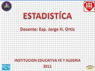 ESTADISTÍCA Docente: Esp. Jorge H. Ortiz INSTITUCION EDUCATIVA FE Y ALEGRIA 2011 