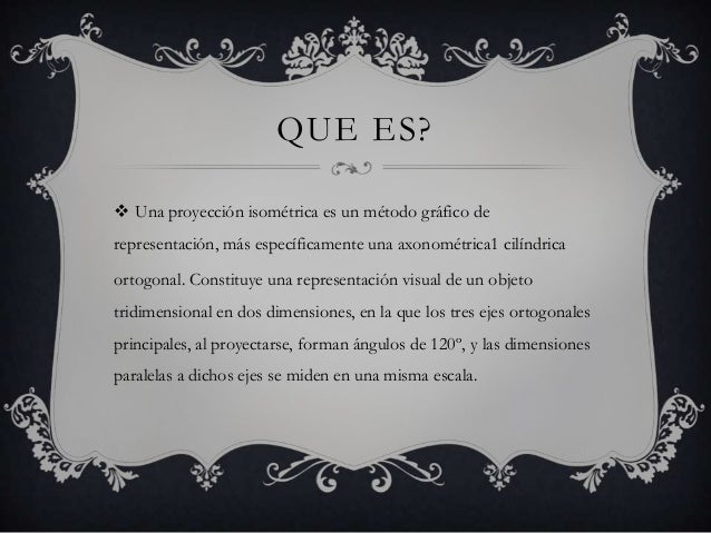 QUE ES? Una proyección isométrica es un método gráfico derepresentación, más específicamente una axonométrica1 cilíndrica...