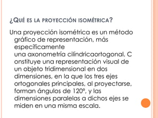 ¿QUÉ ES LA PROYECCIÓN ISOMÉTRICA?
Una proyección isométrica es un método
gráfico de representación, más
específicamente
una axonometría cilíndricaortogonal. C
onstituye una representación visual de
un objeto tridimensional en dos
dimensiones, en la que los tres ejes
ortogonales principales, al proyectarse,
forman ángulos de 120º, y las
dimensiones paralelas a dichos ejes se
miden en una misma escala.
 
