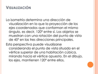 VISUALIZACIÓN
La isometría determina una dirección de
visualización en la que la proyección de los
ejes coordenados que conforman el mismo
ángulo, es decir, 120º entre sí. Los objetos se
muestran con una rotación del punto de vista
de 45º en las tres direcciones principales.
Esta perspectiva puede visualizarse
considerando el punto de vista situado en el
vértice superior de una habitación cúbica,
mirando hacia el vértice opuesto. En el dibujo,
los ejes, mantienen 120º entre ellos.
 