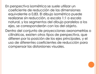 En perspectiva isométrica se suele utilizar un
coeficiente de reducción de las dimensiones
equivalente a 0,83. El dibujo isométrico puede
realizarse sin reducción, a escala 1:1 o escala
natural, y los segmentos del dibujo paralelos a los
ejes, se corresponderán con las del objeto.
Dentro del conjunto de proyecciones axonometrías o
cilíndricas, existen otros tipos de perspectiva, que
difieren por la posición de los ejes principales, y el
uso de diferentes coeficientes de reducción para
compensar las distorsiones visuales.
 