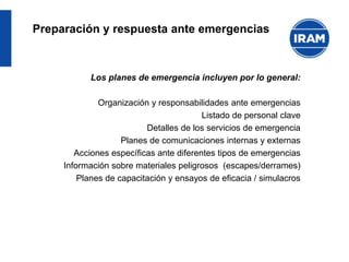 Preparación y respuesta ante emergencias
Los planes de emergencia incluyen por lo general:
Organización y responsabilidades ante emergencias
Listado de personal clave
Detalles de los servicios de emergencia
Planes de comunicaciones internas y externas
Acciones específicas ante diferentes tipos de emergencias
Información sobre materiales peligrosos (escapes/derrames)
Planes de capacitación y ensayos de eficacia / simulacros
 