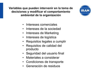 • Intereses comerciales
• Intereses de la sociedad
• Intereses de Marketing
• Intereses de logística
• Requisitos legales a cumplir
• Requisitos de calidad del
producto
• Seguridad del usuario final
• Materiales a considerar
• Condiciones de transporte
• Generación de residuos
Variables que pueden intervenir en la toma de
decisiones y modificar el comportamiento
ambiental de la organización
 