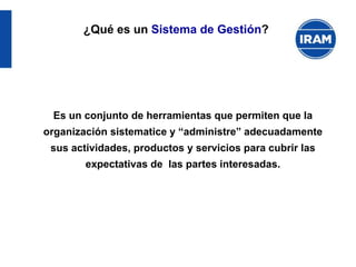 Es un conjunto de herramientas que permiten que la
organización sistematice y “administre” adecuadamente
sus actividades, productos y servicios para cubrir las
expectativas de las partes interesadas.
¿Qué es un Sistema de Gestión?
 
